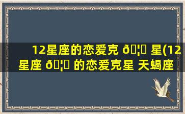 12星座的恋爱克 🦟 星(12星座 🦆 的恋爱克星 天蝎座 别碰摩羯)